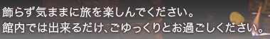 飾らず気ままに旅を楽しんでください。館内では出来るだけ、ごゆっくりとお過ごしください。