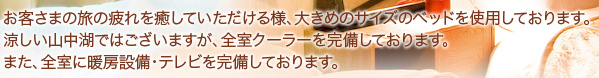 お客さまの旅の疲れを癒していただける様、大きめのサイズのベッドを使用しております。涼しい山中湖ではございますが、全室クーラーを完備しております。また、全室に暖房設備・テレビを完備しております。