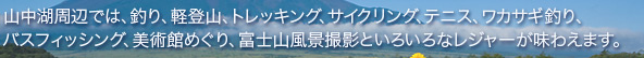 山中湖周辺では、釣り、軽登山、トレッキング、サイクリング、テニス、ワカサギ釣り、バスッフィッシング、美術館めぐり、富士山風景撮影といろいろなレジャーが味わえます。